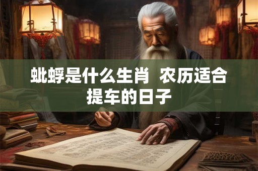 蚍蜉是什么生肖 农历适合提车的日子 蚍蜉是什么生肖 农历适合提车的日子