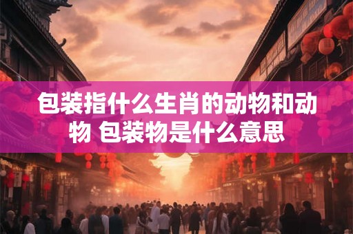 包装指什么生肖的动物和动物 包装物是什么意思 包装指什么生肖的动物和动物 包装物是什么意思