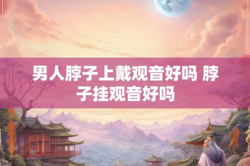 男人脖子上戴观音好吗 脖子挂观音好吗