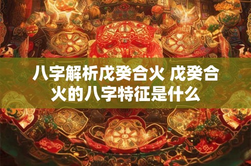 八字解析戊癸合火 戊癸合火的八字特征是什么