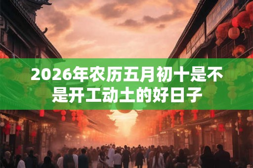 2026年农历五月初十是不是开工动土的好日子