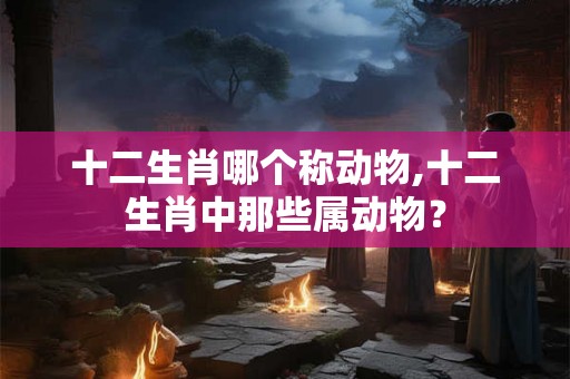 十二生肖哪个称动物,十二生肖中那些属动物？