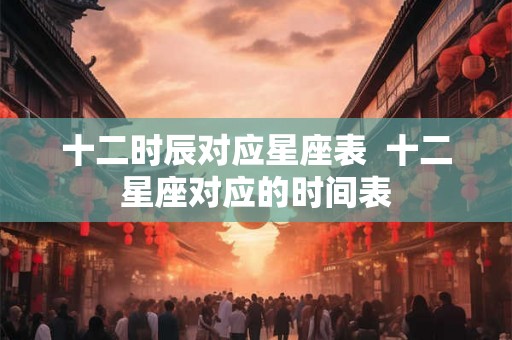 十二时辰对应星座表  十二星座对应的时间表