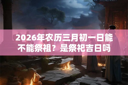2026年农历三月初一日能不能祭祖？是祭祀吉日吗