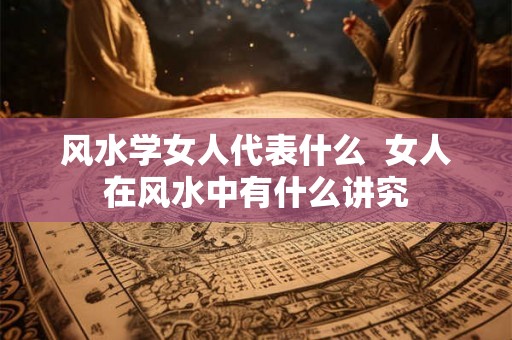 风水学女人代表什么  女人在风水中有什么讲究