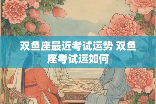 双鱼座最近考试运势 双鱼座考试运如何 双鱼座最近考试运势 双鱼座考试运如何
