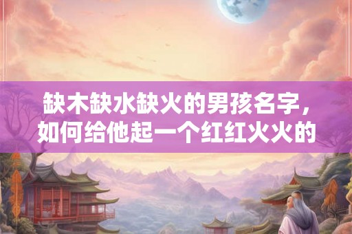 缺木缺水缺火的男孩名字，如何给他起一个红红火火的名字呢？