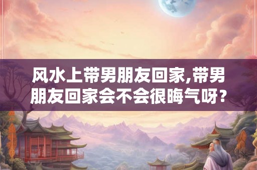 风水上带男朋友回家,带男朋友回家会不会很晦气呀? 风水上带男朋友回家,带男朋友回家会不会很晦气呀?
