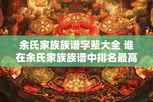 余氏家族族谱字辈大全 谁在余氏家族族谱中排名最高