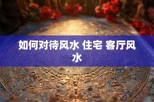 如何对待风水 住宅 客厅风水