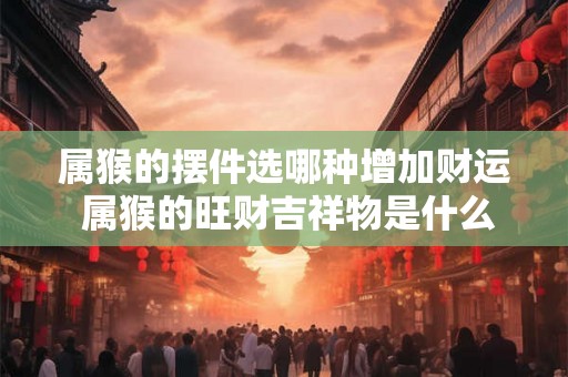 属猴的摆件选哪种增加财运 属猴的旺财吉祥物是什么