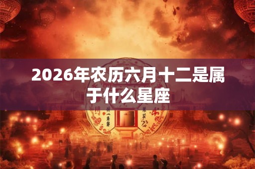 2026年农历六月十二是属于什么星座 2026年农历六月十二是属于什么星座