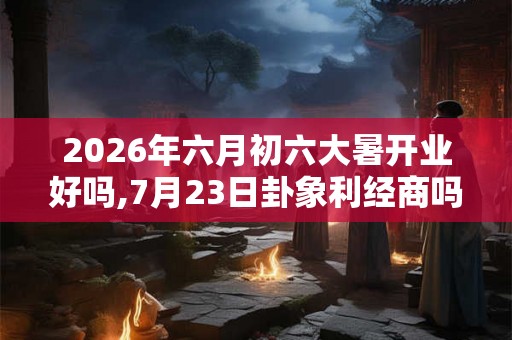 2026年六月初六大暑开业好吗,7月23日卦象利经商吗