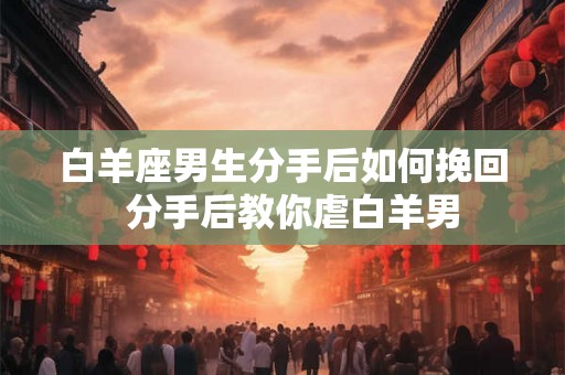 白羊座男生分手后如何挽回  分手后教你虐白羊男