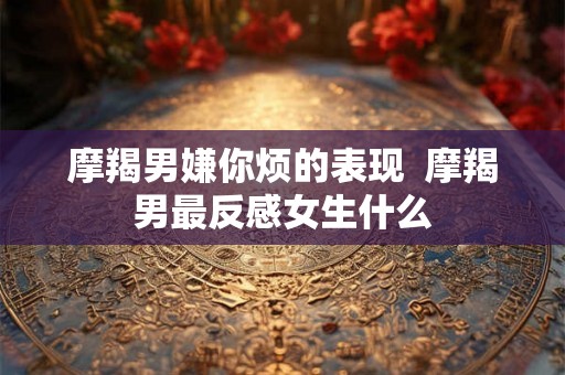 摩羯男嫌你烦的表现 摩羯男最反感女生什么 摩羯男嫌你烦的表现 摩羯男最反感女生什么