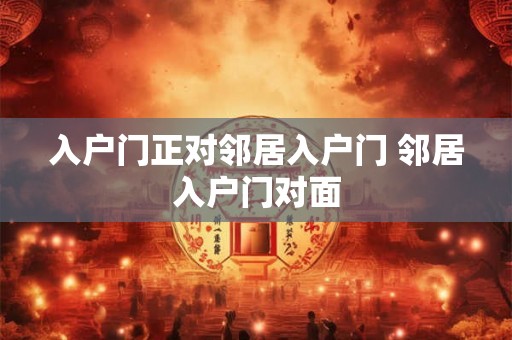 入户门正对邻居入户门 邻居入户门对面 入户门正对邻居入户门 邻居入户门对面