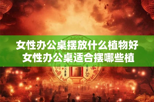 女性办公桌摆放什么植物好 女性办公桌适合摆哪些植物 女性办公桌摆放什么植物好 女性办公桌适合摆哪些植物