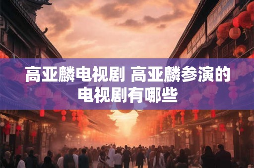 高亚麟电视剧 高亚麟参演的电视剧有哪些