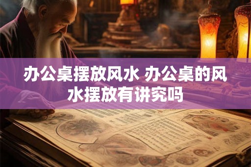 办公桌摆放风水 办公桌的风水摆放有讲究吗
