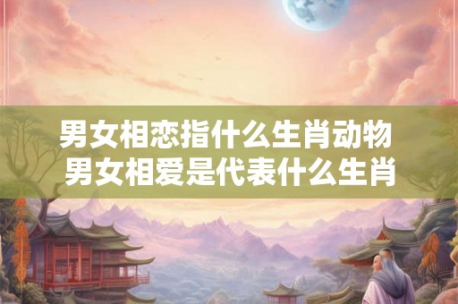 男女相恋指什么生肖动物 男女相爱是代表什么生肖