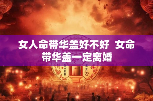 女人命带华盖好不好 女命带华盖一定离婚 女人命带华盖好不好 女命带华盖一定离婚