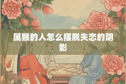 属猴的人怎么摆脱失恋的阴影