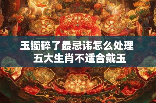 玉镯碎了最忌讳怎么处理  五大生肖不适合戴玉