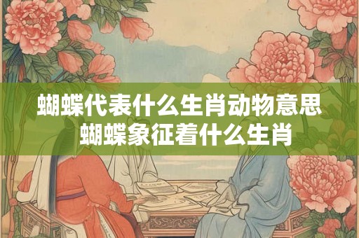 蝴蝶代表什么生肖动物意思  蝴蝶象征着什么生肖