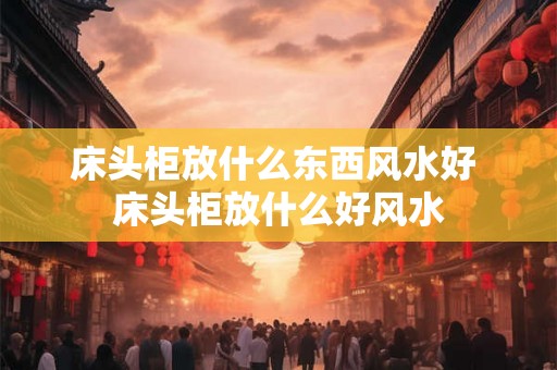 床头柜放什么东西风水好 床头柜放什么好风水
