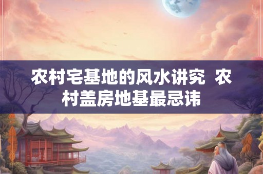 农村宅基地的风水讲究  农村盖房地基最忌讳