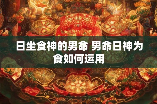 日坐食神的男命 男命日神为食如何运用