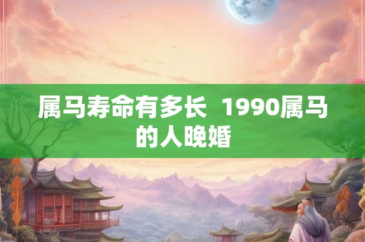 属马寿命有多长 1990属马的人晚婚 属马寿命有多长 1990属马的人晚婚
