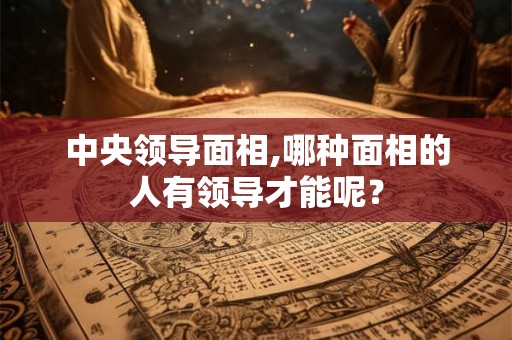 中央领导面相,哪种面相的人有领导才能呢？