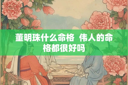 董明珠什么命格 伟人的命格都很好吗 董明珠什么命格 伟人的命格都很好吗