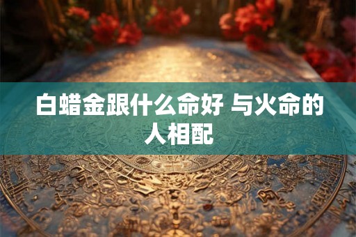 白蜡金跟什么命好 与火命的人相配