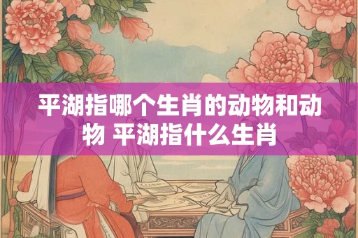 平湖指哪个生肖的动物和动物 平湖指什么生肖
