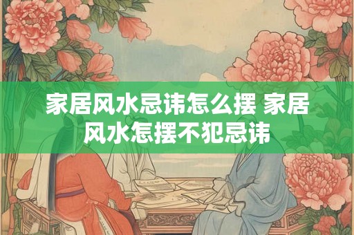 家居风水忌讳怎么摆 家居风水怎摆不犯忌讳