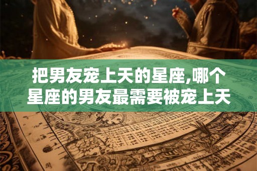把男友宠上天的星座,哪个星座的男友最需要被宠上天? 把男友宠上天的星座,哪个星座的男友最需要被宠上天?