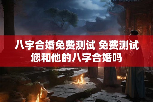 八字合婚免费测试 免费测试您和他的八字合婚吗