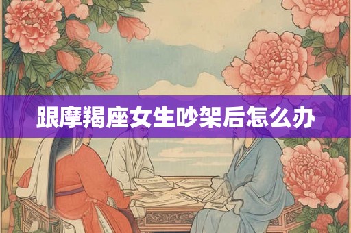 跟摩羯座女生吵架后怎么办 跟摩羯座女生吵架后怎么办
