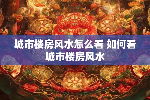 城市楼房风水怎么看 如何看城市楼房风水