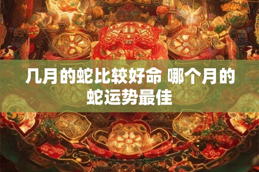 几月的蛇比较好命 哪个月的蛇运势最佳 几月的蛇比较好命 哪个月的蛇运势最佳