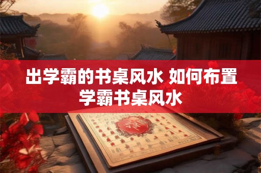 出学霸的书桌风水 如何布置学霸书桌风水