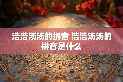 浩浩汤汤的拼音 浩浩汤汤的拼音是什么 浩浩汤汤的拼音 浩浩汤汤的拼音是什么
