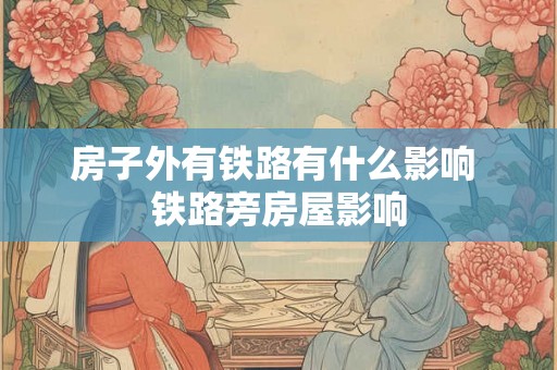 房子外有铁路有什么影响 铁路旁房屋影响 房子外有铁路有什么影响 铁路旁房屋影响