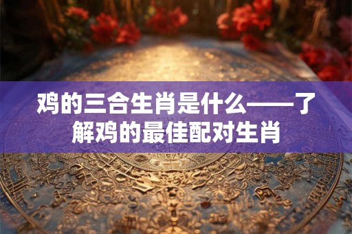 鸡的三合生肖是什么——了解鸡的最佳配对生肖