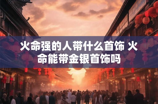 火命强的人带什么首饰 火命能带金银首饰吗 火命强的人带什么首饰 火命能带金银首饰吗