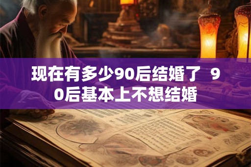现在有多少90后结婚了  90后基本上不想结婚