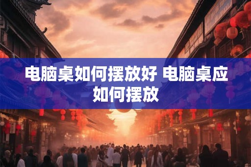 电脑桌如何摆放好 电脑桌应如何摆放 电脑桌如何摆放好 电脑桌应如何摆放