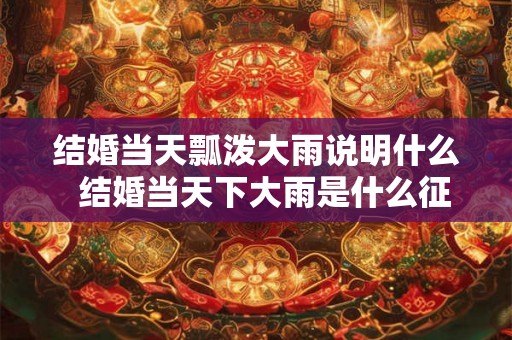 结婚当天瓢泼大雨说明什么  结婚当天下大雨是什么征兆